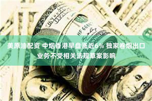 美原油配资 中烟香港早盘涨近6% 独家卷烟出口业务不受相关法规草案影响