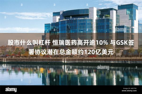 股市什么叫杠杆 恒瑞医药高开逾10% 与GSK签署协议潜在总金额约120亿美元
