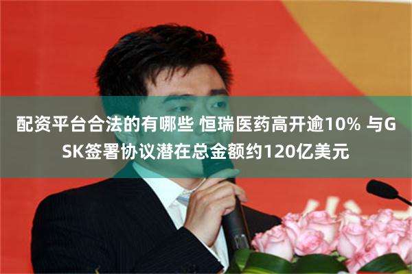 配资平台合法的有哪些 恒瑞医药高开逾10% 与GSK签署协议潜在总金额约120亿美元