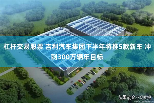 杠杆交易股票 吉利汽车集团下半年将推5款新车 冲刺300万辆年目标