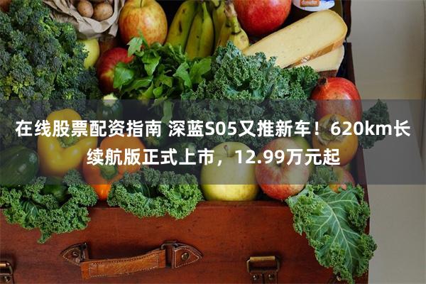 在线股票配资指南 深蓝S05又推新车！620km长续航版正式上市，12.99万元起
