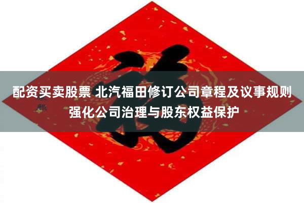 配资买卖股票 北汽福田修订公司章程及议事规则 强化公司治理与股东权益保护