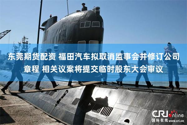 东莞期货配资 福田汽车拟取消监事会并修订公司章程 相关议案将提交临时股东大会审议