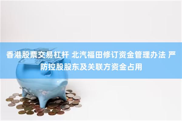 香港股票交易杠杆 北汽福田修订资金管理办法 严防控股股东及关联方资金占用