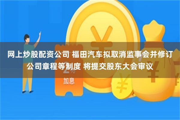 网上炒股配资公司 福田汽车拟取消监事会并修订公司章程等制度 将提交股东大会审议