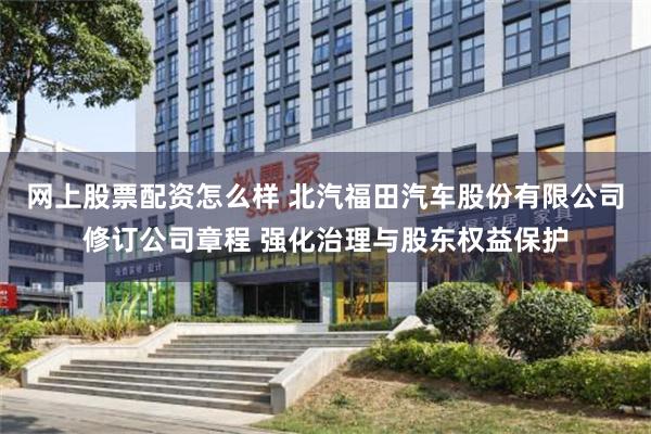 网上股票配资怎么样 北汽福田汽车股份有限公司修订公司章程 强化治理与股东权益保护