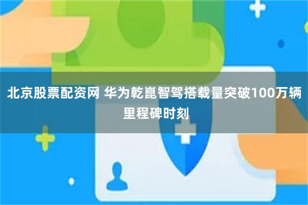 北京股票配资网 华为乾崑智驾搭载量突破100万辆 里程碑时刻