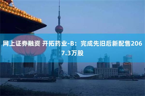 网上证劵融资 开拓药业-B：完成先旧后新配售2067.3万股