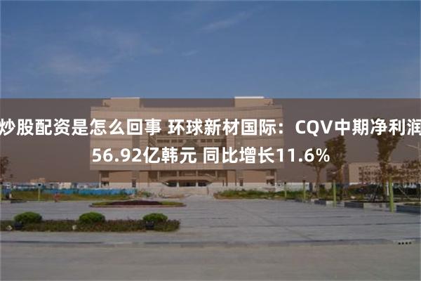 炒股配资是怎么回事 环球新材国际：CQV中期净利润56.92亿韩元 同比增长11.6%