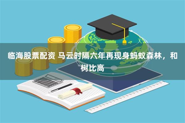 临海股票配资 马云时隔六年再现身蚂蚁森林，和树比高