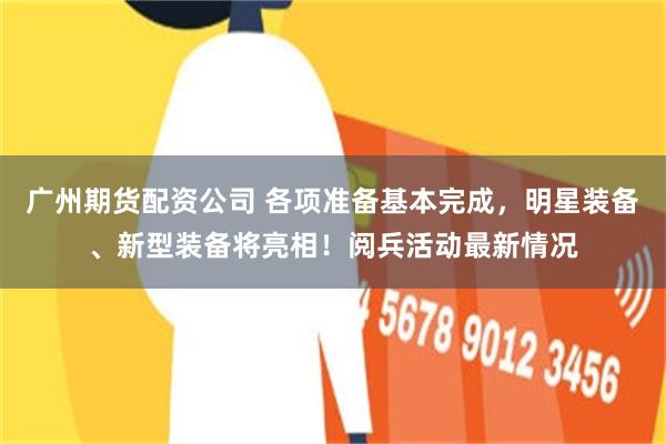 广州期货配资公司 各项准备基本完成，明星装备、新型装备将亮相！阅兵活动最新情况