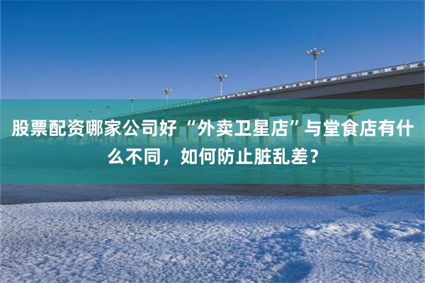 股票配资哪家公司好 “外卖卫星店”与堂食店有什么不同，如何防止脏乱差？