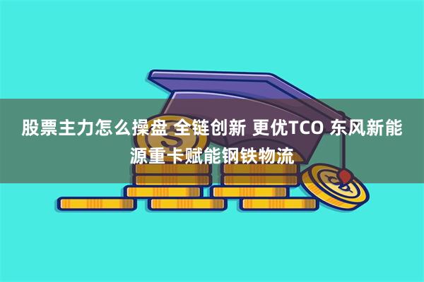 股票主力怎么操盘 全链创新 更优TCO 东风新能源重卡赋能钢铁物流