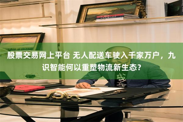 股票交易网上平台 无人配送车驶入千家万户，九识智能何以重塑物流新生态？