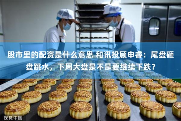 股市里的配资是什么意思 和讯投顾申睿：尾盘砸盘跳水，下周大盘是不是要继续下跌？