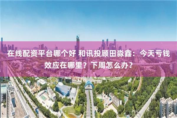 在线配资平台哪个好 和讯投顾田淼鑫：今天亏钱效应在哪里？下周怎么办？