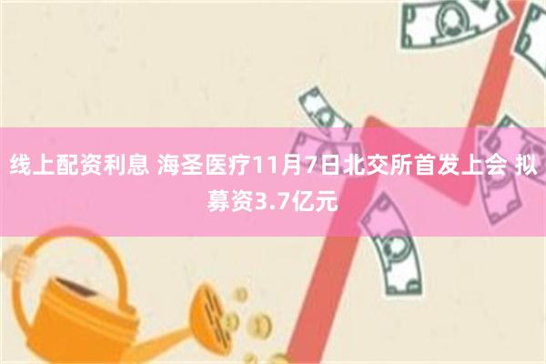 线上配资利息 海圣医疗11月7日北交所首发上会 拟募资3.7亿元