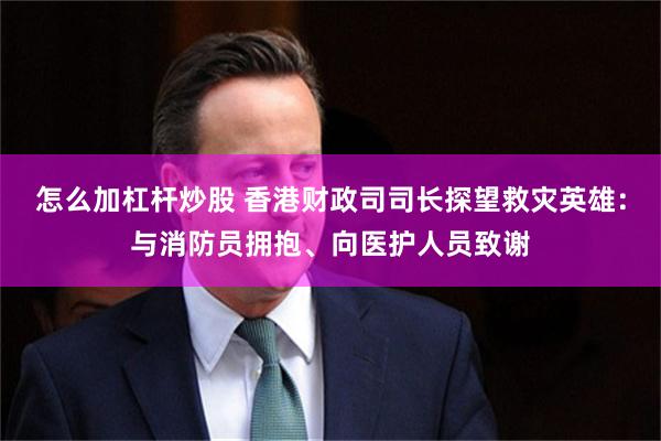 怎么加杠杆炒股 香港财政司司长探望救灾英雄：与消防员拥抱、向医护人员致谢