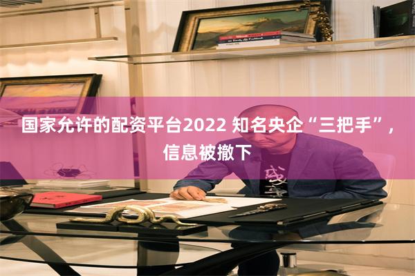 国家允许的配资平台2022 知名央企“三把手”，信息被撤下