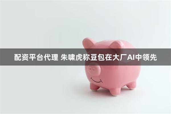 配资平台代理 朱啸虎称豆包在大厂AI中领先