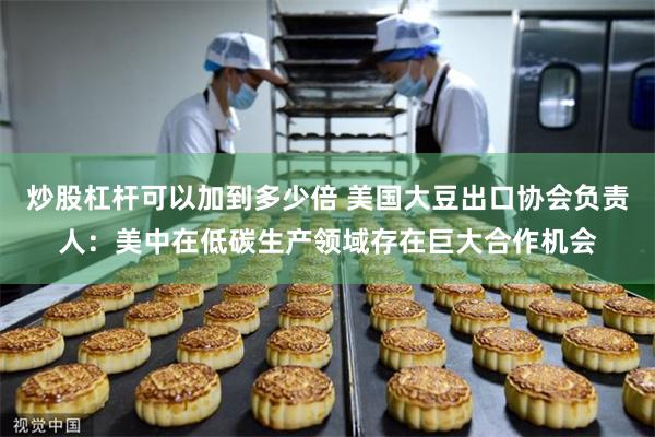 炒股杠杆可以加到多少倍 美国大豆出口协会负责人：美中在低碳生产领域存在巨大合作机会