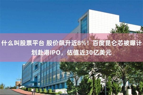 什么叫股票平台 股价飙升近8%！百度昆仑芯被曝计划赴港IPO，估值近30亿美元
