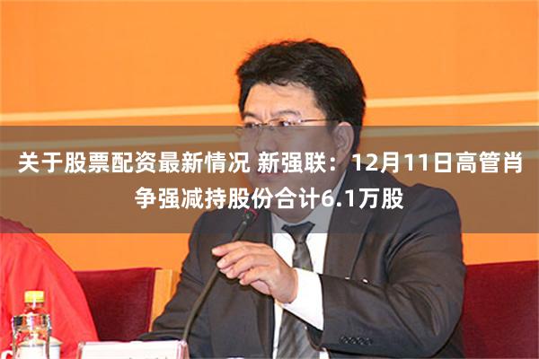 关于股票配资最新情况 新强联：12月11日高管肖争强减持股份合计6.1万股