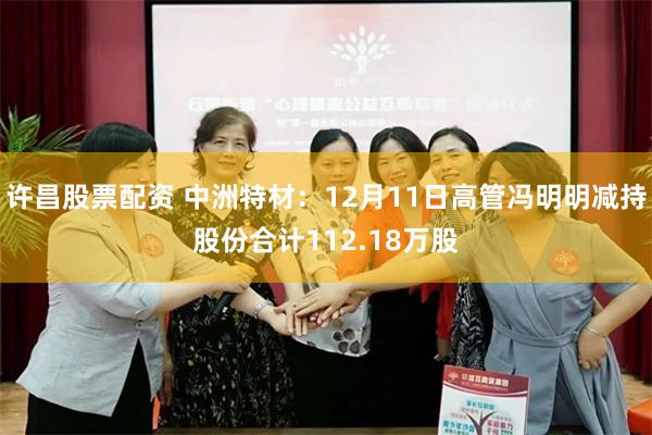 许昌股票配资 中洲特材：12月11日高管冯明明减持股份合计112.18万股