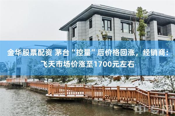 金华股票配资 茅台“控量”后价格回涨，经销商：飞天市场价涨至1700元左右