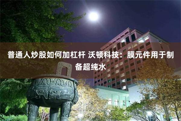 普通人炒股如何加杠杆 沃顿科技：膜元件用于制备超纯水
