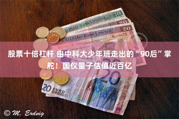 股票十倍杠杆 由中科大少年班走出的“90后”掌舵！国仪量子估值近百亿