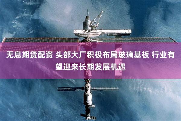 无息期货配资 头部大厂积极布局玻璃基板 行业有望迎来长期发展机遇