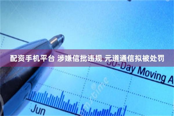 配资手机平台 涉嫌信批违规 元道通信拟被处罚