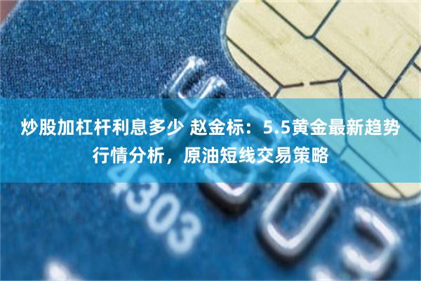 炒股加杠杆利息多少 赵金标：5.5黄金最新趋势行情分析，原油短线交易策略