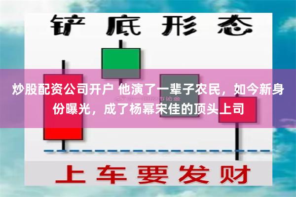 炒股配资公司开户 他演了一辈子农民，如今新身份曝光，成了杨幂宋佳的顶头上司