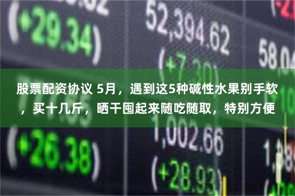 股票配资协议 5月,遇到这5种碱性水果别手软,买十几斤,晒干囤起来随吃随取,特别方便