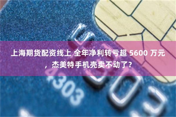 上海期货配资线上 全年净利转亏超 5600 万元,杰美特手机壳卖不动了?