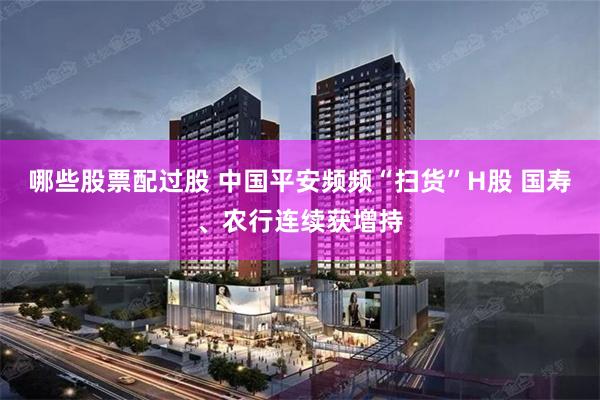 哪些股票配过股 中国平安频频“扫货”H股 国寿、农行连续获增持