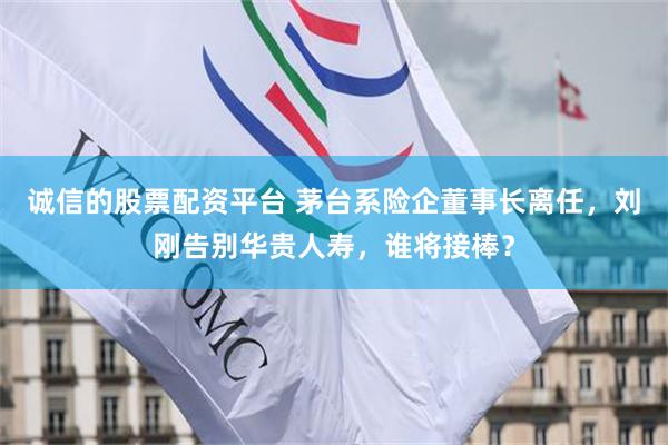 诚信的股票配资平台 茅台系险企董事长离任，刘刚告别华贵人寿，谁将接棒？