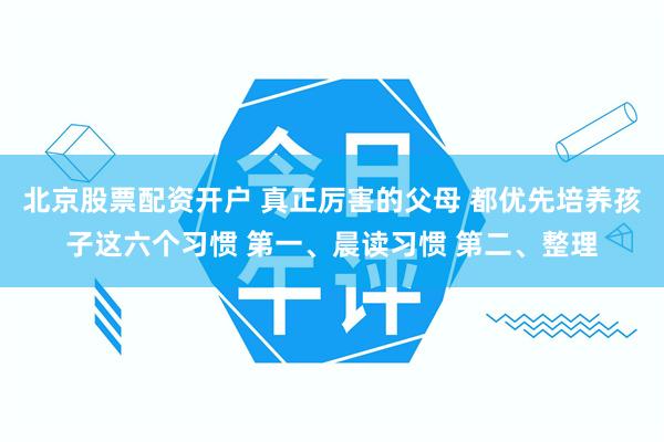 北京股票配资开户 真正厉害的父母 都优先培养孩子这六个习惯 第一、晨读习惯 第二、整理