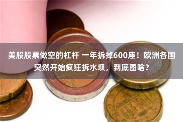 美股股票做空的杠杆 一年拆掉600座！欧洲各国突然开始疯狂拆水坝，到底图啥？