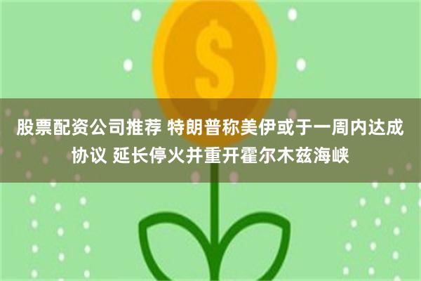 股票配资公司推荐 特朗普称美伊或于一周内达成协议 延长停火并重开霍尔木兹海峡