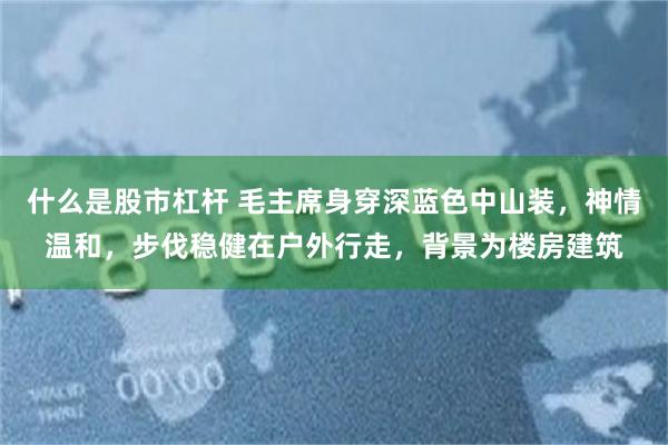 什么是股市杠杆 毛主席身穿深蓝色中山装，神情温和，步伐稳健在户外行走，背景为楼房建筑
