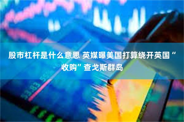 股市杠杆是什么意思 英媒曝美国打算绕开英国“收购”查戈斯群岛