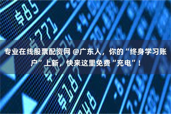 专业在线股票配资网 @广东人,你的“终身学习账户”上新,快来这里免费“充电”!