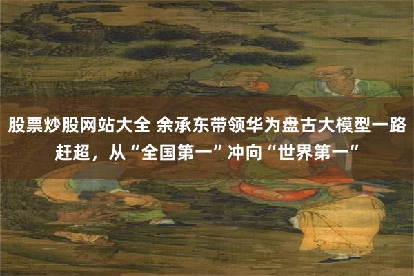 股票炒股网站大全 余承东带领华为盘古大模型一路赶超，从“全国第一”冲向“世界第一”