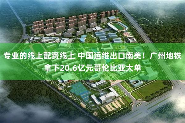 专业的线上配资线上 中国运维出口南美！广州地铁拿下20.6亿元哥伦比亚大单