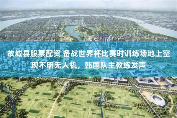 故城县股票配资 备战世界杯比赛时训练场地上空现不明无人机，韩国队主教练发声
