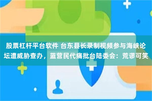 股票杠杆平台软件 台东县长录制视频参与海峡论坛遭威胁查办，蓝营民代痛批台陆委会：荒谬可笑