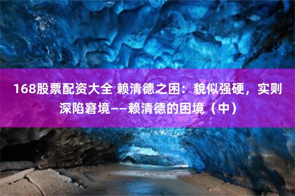 168股票配资大全 赖清德之困：貌似强硬，实则深陷窘境——赖清德的困境（中）